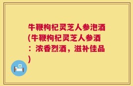 牛鞭枸杞灵芝人参泡酒(牛鞭枸杞灵芝人参酒：浓香烈酒，滋补佳品)