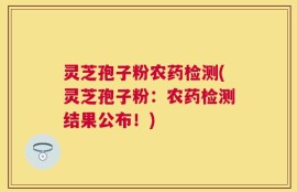 灵芝孢子粉农药检测(灵芝孢子粉：农药检测结果公布！)