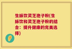 生脉饮灵芝孢子粉(生脉饮和灵芝孢子粉的结合：提升健康的完美选择)
