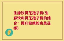 生脉饮灵芝孢子粉(生脉饮和灵芝孢子粉的结合：提升健康的完美选择)