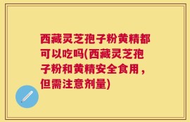 西藏灵芝孢子粉黄精都可以吃吗(西藏灵芝孢子粉和黄精安全食用，但需注意剂量)