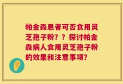帕金森患者可否食用灵芝孢子粉？？探讨帕金森病人食用灵芝孢子粉的效果和注意事项？