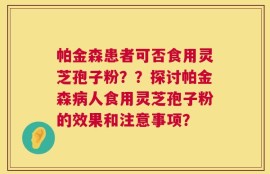 帕金森患者可否食用灵芝孢子粉？？探讨帕金森病人食用灵芝孢子粉的效果和注意事项？