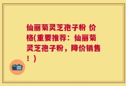 仙丽菊灵芝孢子粉 价格(重要推荐：仙丽菊灵芝孢子粉，降价销售！)