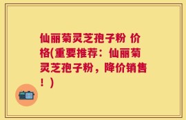 仙丽菊灵芝孢子粉 价格(重要推荐：仙丽菊灵芝孢子粉，降价销售！)