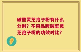破壁灵芝孢子粉有什么分别？不同品牌破壁灵芝孢子粉的功效对比？
