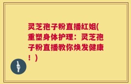 灵芝孢子粉直播红姐(重塑身体护理：灵芝孢子粉直播教你焕发健康！)