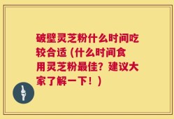 破壁灵芝粉什么时间吃较合适 (什么时间食用灵芝粉最佳？建议大家了解一下！)