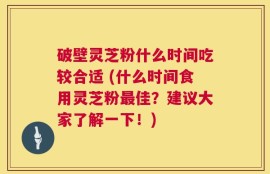 破壁灵芝粉什么时间吃较合适 (什么时间食用灵芝粉最佳？建议大家了解一下！)
