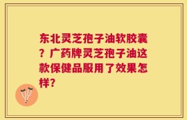 东北灵芝孢子油软胶囊？广药牌灵芝孢子油这款保健品服用了效果怎样？
