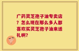 广药灵芝孢子油专卖店？怎么现在那么多人都喜欢买灵芝孢子油来送礼啊？