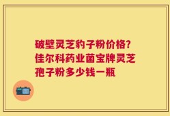 破壁灵芝豹子粉价格？佳尔科药业菌宝牌灵芝孢子粉多少钱一瓶