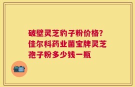 破壁灵芝豹子粉价格？佳尔科药业菌宝牌灵芝孢子粉多少钱一瓶
