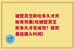 破壁灵芝粉吃多久才开始有效果(吃破壁灵芝粉多久才见成效？探究最佳摄入时间)