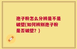 孢子粉怎么分辨是不是破壁(如何辨别孢子粉是否破壁？)