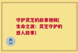 守护灵芝的故事视频(生命之源：灵芝守护的感人故事)