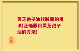灵芝孢子油软胶囊的用法(正确服用灵芝孢子油的方法)