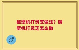 破壁机打灵芝做法？破壁机打灵芝怎么做