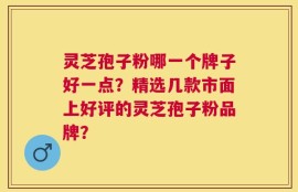 灵芝孢子粉哪一个牌子好一点？精选几款市面上好评的灵芝孢子粉品牌？