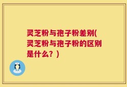 灵芝粉与孢子粉差别(灵芝粉与孢子粉的区别是什么？)