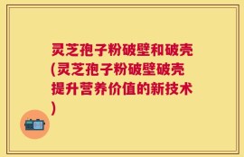 灵芝孢子粉破壁和破壳(灵芝孢子粉破壁破壳提升营养价值的新技术)