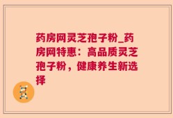 药房网灵芝孢子粉_药房网特惠：高品质灵芝孢子粉，健康养生新选择