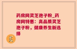 药房网灵芝孢子粉_药房网特惠：高品质灵芝孢子粉，健康养生新选择
