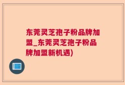东莞灵芝孢子粉品牌加盟_东莞灵芝孢子粉品牌加盟新机遇)