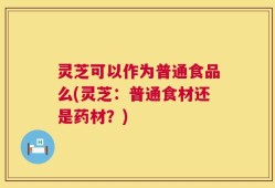 灵芝可以作为普通食品么(灵芝：普通食材还是药材？)