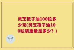 灵芝孢子油100粒多少克(灵芝孢子油100粒装重量是多少？)