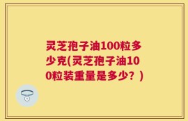 灵芝孢子油100粒多少克(灵芝孢子油100粒装重量是多少？)