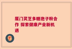 厦门灵芝多糖孢子粉合作 探索健康产业新机遇