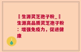 褀生源灵芝孢子粉_褀生源高品质灵芝孢子粉：增强免疫力，促进健康