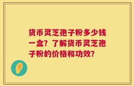 货币灵芝孢子粉多少钱一盒？了解货币灵芝孢子粉的价格和功效？