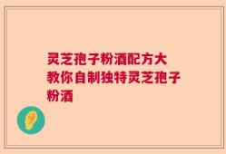 灵芝孢子粉酒配方大 教你自制独特灵芝孢子粉酒