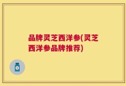 品牌灵芝西洋参(灵芝西洋参品牌推荐)