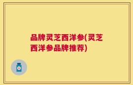 品牌灵芝西洋参(灵芝西洋参品牌推荐)