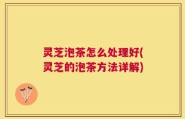 灵芝泡茶怎么处理好(灵芝的泡茶方法详解)