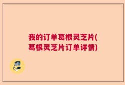 我的订单葛根灵芝片(葛根灵芝片订单详情)