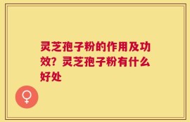 灵芝孢子粉的作用及功效？灵芝孢子粉有什么好处