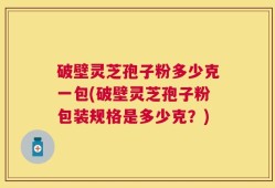 破壁灵芝孢子粉多少克一包(破壁灵芝孢子粉包装规格是多少克？)