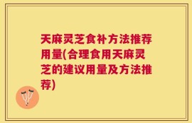 天麻灵芝食补方法推荐用量(合理食用天麻灵芝的建议用量及方法推荐)