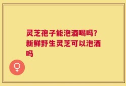 灵芝孢子能泡酒喝吗？新鲜野生灵芝可以泡酒吗