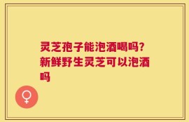 灵芝孢子能泡酒喝吗？新鲜野生灵芝可以泡酒吗