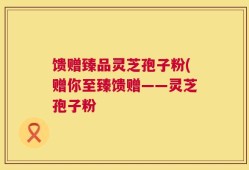 馈赠臻品灵芝孢子粉(赠你至臻馈赠——灵芝孢子粉
