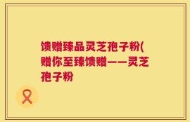 馈赠臻品灵芝孢子粉(赠你至臻馈赠——灵芝孢子粉