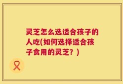 灵芝怎么选适合孩子的人吃(如何选择适合孩子食用的灵芝？)