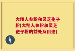 大翔人参粉和灵芝孢子粉(大翔人参粉和灵芝孢子粉的益处及用途)
