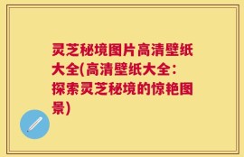 灵芝秘境图片高清壁纸大全(高清壁纸大全：探索灵芝秘境的惊艳图景)