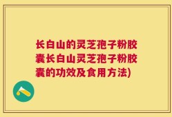 长白山的灵芝孢子粉胶囊长白山灵芝孢子粉胶囊的功效及食用方法)